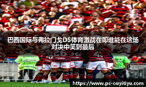 巴西国际与弗拉门戈DS体育激战在即谁能在这场对决中笑到最后